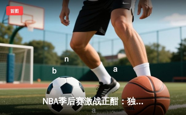 NBA季后赛激战正酣：独行侠惊险逆转雷霆，东契奇准三双主宰关键战