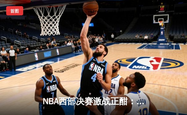 NBA西部决赛激战正酣：掘金逆转独行侠，约基奇三双主宰关键时刻