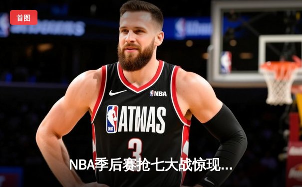 NBA季后赛抢七大战惊现历史级逆转，独行侠东契奇三双终结快船赛季