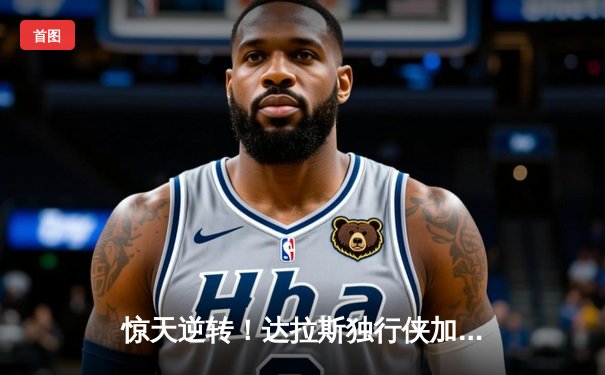 惊天逆转！达拉斯独行侠加时险胜太阳，东契奇狂砍50分创赛季新高