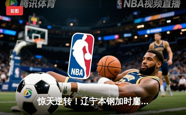 惊天逆转！辽宁本钢加时鏖战力克广东华南虎，CBA总决赛悬念再起