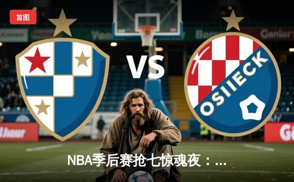 NBA季后赛抢七惊魂夜：独行侠东契奇三双逆转太阳，主场球迷怒吼震天